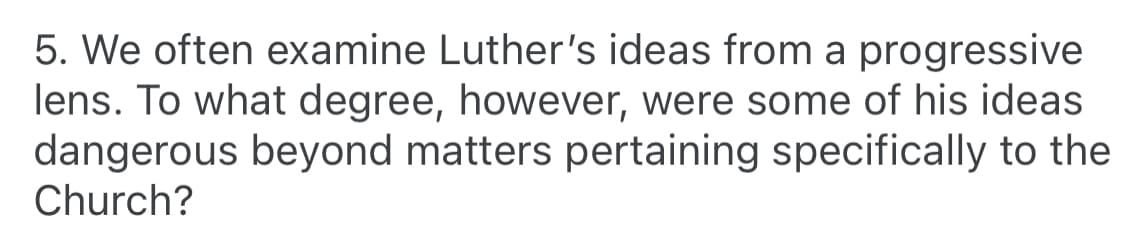 5. We often examine Luther's ideas from a progressive
lens. To what degree, however, were some of his ideas
dangerous beyond matters pertaining specifically to the
Church?