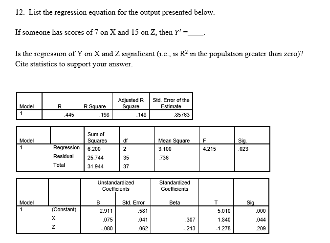 12. List the regression equation for the output presented below.
If someone has scores of 7 on X and 15 on Z, then Y' =
Is the regression of Y on X and Z significant (i.e., is R? in the population greater than zero)?
Cite statistics to support your answer.
Adjusted R
Square
Std. Error of the
Model
R
R Square
Estimate
1
.445
.198
.148
.85763
Sum of
Model
Squares
df
Mean Square
F
Sig.
1
Regression
6.200
2
3.100
4.215
.023
Residual
25.744
35
.736
Total
31.944
37
Unstandardized
Standardized
Coefficients
Coefficients
Model
B
Std. Error
Beta
Sig.
1
(Constant)
2.911
.581
5.010
.000
X
.075
.041
.307
1.840
.044
-.080
.062
-213
-1.278
.209
