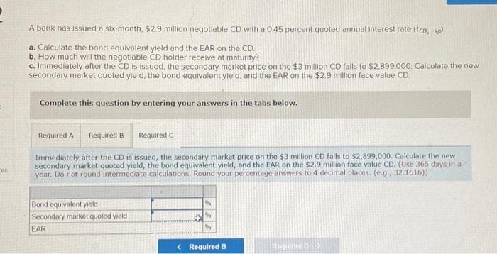 es
A bank has issued a six-month, $2.9 million negotiable CD with a 0.45 percent quoted annual interest rate (ico, sp)
a. Calculate the bond equivalent yield and the EAR on the CD.
b. How much will the negotiable CD holder receive at maturity?
c. Immediately after the CD is issued, the secondary market price on the $3 million CD falls to $2.899,000. Calculate the new
secondary market quoted yield, the bond equivalent yield, and the EAR on the $2.9 million face value CD
Complete this question by entering your answers in the tabs below.
Required A Required B
Required C
Immediately after the CD is issued, the secondary market price on the $3 million CD falls to $2,899,000. Calculate the new i
secondary market quoted yield, the bond equivalent yield, and the EAR on the $2.9 million face value CD. (Use 365 days in a
year. Do not round intermediate calculations. Round your percentage answers to 4 decimal places. (e.g., 32.1616)).
Bond equivalent yield
Secondary market quoted yield i
EAR
< Required B
Required C