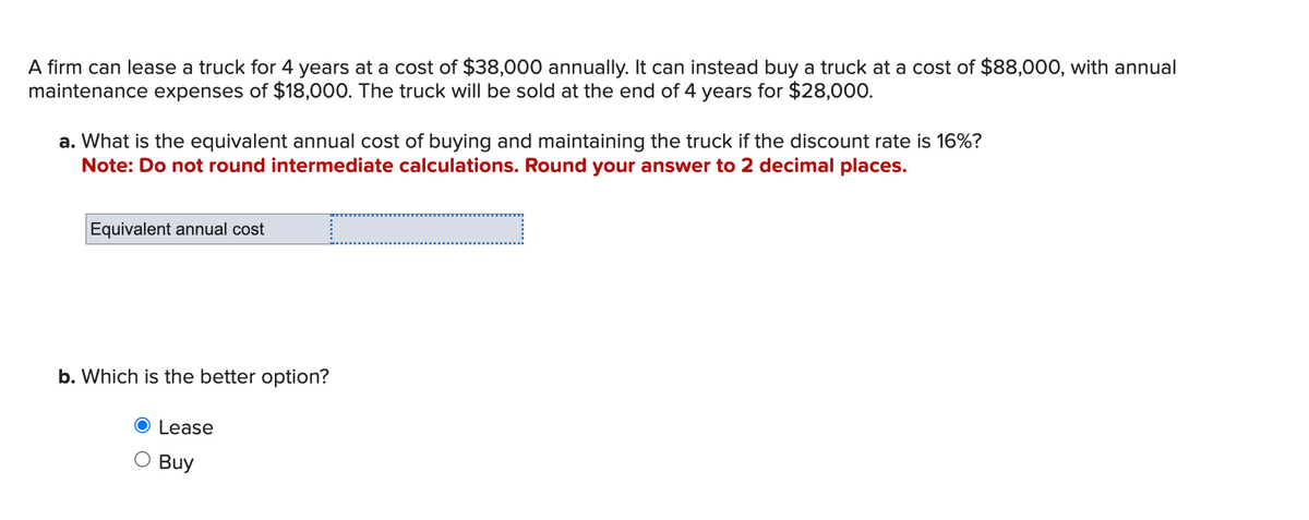 A firm can lease a truck for 4 years at a cost of $38,000 annually. It can instead buy a truck at a cost of $88,000, with annual
maintenance expenses of $18,000. The truck will be sold at the end of 4 years for $28,000.
a. What is the equivalent annual cost of buying and maintaining the truck if the discount rate is 16%?
Note: Do not round intermediate calculations. Round your answer to 2 decimal places.
Equivalent annual cost
I
b. Which is the better option?
Lease
Buy