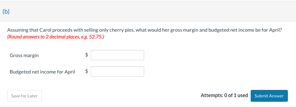(b)
Assuming that Carol proceeds with selling only cherry pies, what would her gross margin and budgeted net income be for April?
(Round answers to 2 decimal places, e.g. 52.75.)
Gross margin
Budgeted net income for April
Save for Later
$
$
Attempts: 0 of 1 used Submit Answer