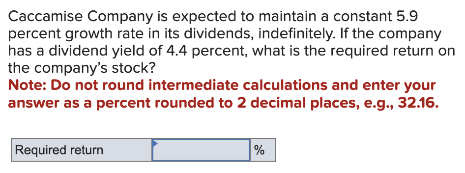 Caccamise Company is expected to maintain a constant 5.9
percent growth rate in its dividends, indefinitely. If the company
has a dividend yield of 4.4 percent, what is the required return on
the company's stock?
Note: Do not round intermediate calculations and enter your
answer as a percent rounded to 2 decimal places, e.g., 32.16.
Required return
%
