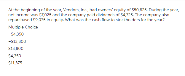 At the beginning of the year, Vendors, Inc., had owners' equity of $50,825. During the year,
net income was $7,025 and the company paid dividends of $4,725. The company also
repurchased $9,075 in equity. What was the cash flow to stockholders for the year?
Multiple Choice
-$4,350
-$13,800
$13,800
$4,350
$11,375