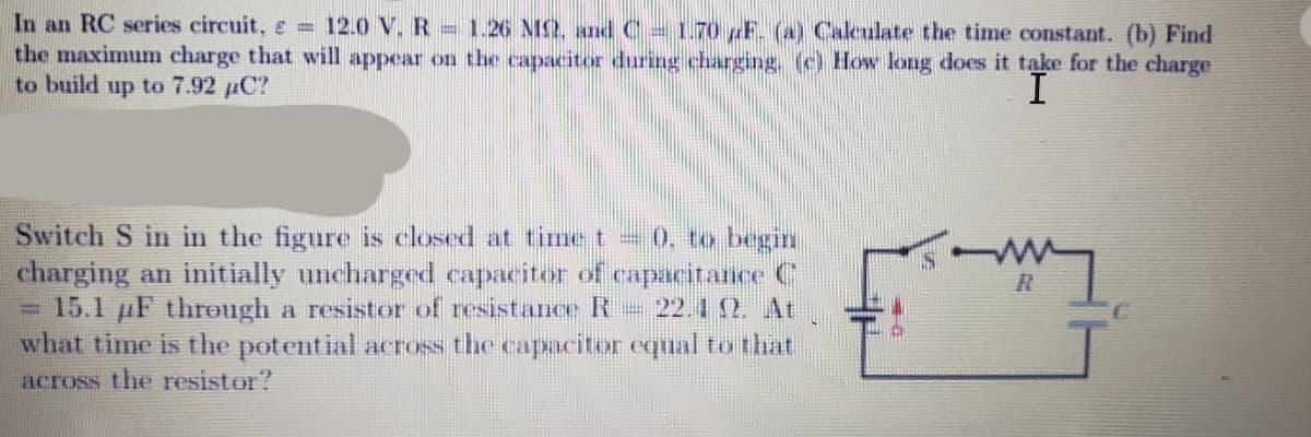 In an RC series circuit, e = 12.0 V. R 1.26 NS2, and C 1.70 F. (a) Calculate the time constant. (b) Find
the maximum charge that will appear on the capacitor during charging, (c) How long does it take for the charge
to build up to 7.92 µC?
I
Switch S in in the figure is closed at time t = 0, to begin
charging an initially uncharged capacitor of capacitance C
= 15.1 F through a resistor of resistance R 22.1 2. At
what time is the potential across the capacitor equal to that
across the resistor?
my
C