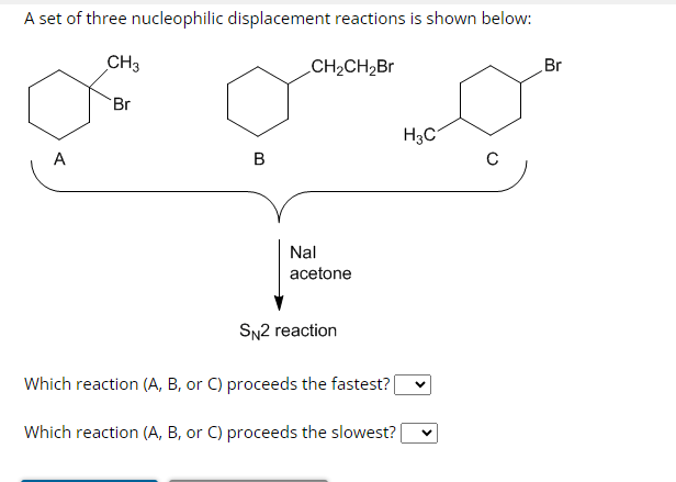 A set of three nucleophilic displacement reactions is shown below:
CH3
A
Br
B
CH₂CH₂Br
Nal
acetone
SN2 reaction
Which reaction (A, B, or C) proceeds the fastest?
Which reaction (A, B, or C) proceeds the slowest?
H3C
Br