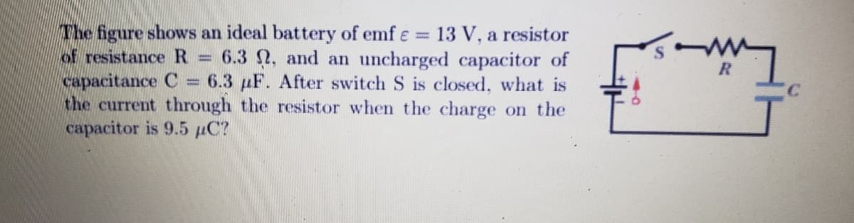 The figure shows an ideal battery of emf = 13 V, a resistor
of resistance R 6.3 2, and an uncharged capacitor of
capacitance C 6.3 µF. After switch S is closed, what is
the current through the resistor when the charge on the
capacitor is 9.5 µC?
-
w