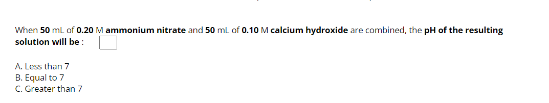 When 50 mL of 0.20 M ammonium nitrate and 50 mL of 0.10 M calcium hydroxide are combined, the pH of the resulting
solution will be:
A. Less than 7
B. Equal to 7
C. Greater than 7