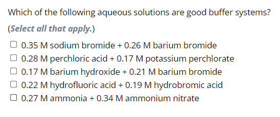Which of the following aqueous solutions are good buffer systems?
(Select all that apply.)
0.35 M sodium bromide + 0.26 M barium bromide
0.28 M perchloric acid + 0.17 M potassium perchlorate
□ 0.17 M barium hydroxide + 0.21 M barium bromide
0.22 M hydrofluoric acid + 0.19 M hydrobromic acid
0.27 M ammonia + 0.34 M ammonium nitrate