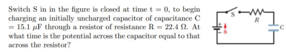 Switch S in in the figure is closed at time t = 0, to begin
charging an initially uncharged capacitor of capacitance C
= 15.1 µF through a resistor of resistance R = 22.4 2. At
what time is the potential across the capacitor equal to that
across the resistor?
R