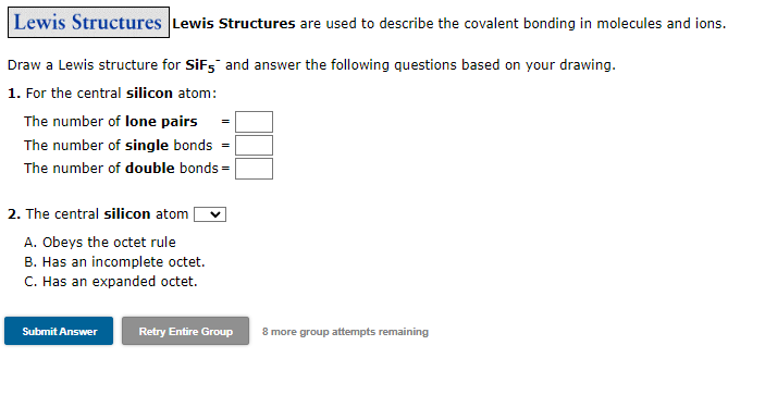 Lewis Structures Lewis Structures are used to describe the covalent bonding in molecules and ions.
Draw a Lewis structure for SiF, and answer the following questions based on your drawing.
1. For the central silicon atom:
The number of lone pairs
The number of single bonds
The number of double bonds =
2. The central silicon atom
A. Obeys the octet rule
B. Has an incomplete octet.
C. Has an expanded octet.
Submit Answer
Retry Entire Group
8 more group attempts remaining
