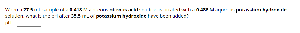 When a 27.5 mL sample of a 0.418 M aqueous nitrous acid solution is titrated with a 0.486 M aqueous potassium hydroxide
solution, what is the pH after 35.5 mL of potassium hydroxide have been added?
pH =
