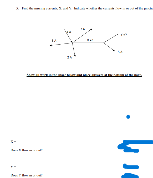 5. Find the missing currents, X, and Y. Indicate whether the currents flow in or out of the junctic
Y =
X=
Does X flow in or out?
3 A
Does Y flow in or out?
4 A
2 A
7 A
X=?
Y =?
Show all work in the space below and place answers at the bottom of the page.
5 A
J