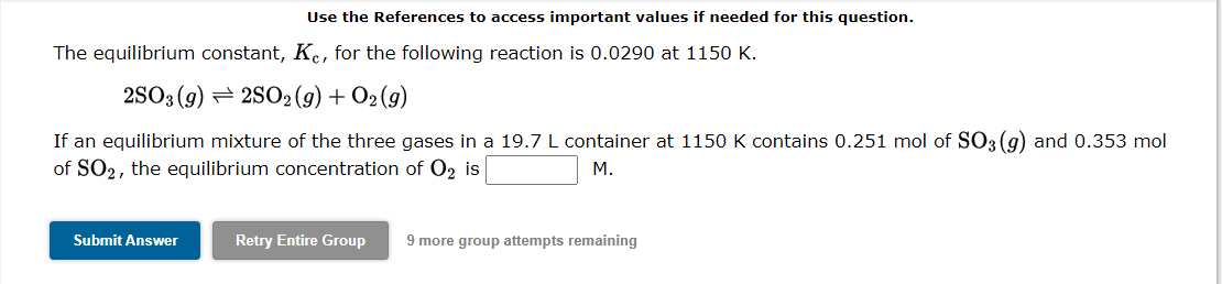 Use the References to access important values if needed for this question.
The equilibrium constant, Kc, for the following reaction is 0.0290 at 1150 K.
2SO3 (g)2SO2(g) + O2(g)
If an equilibrium mixture of the three gases in a 19.7 L container at 1150 K contains 0.251 mol of SO3(g) and 0.353 mol
of SO2, the equilibrium concentration of O₂ is
M.
Submit Answer
Retry Entire Group
9 more group attempts remaining