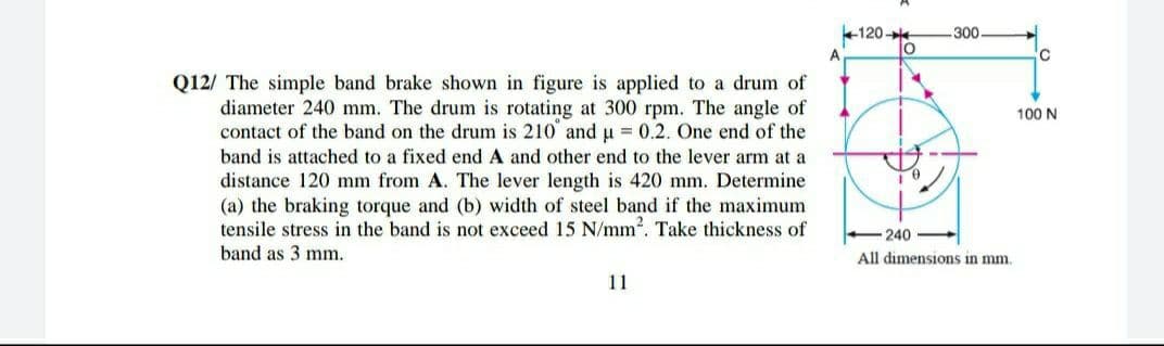 +120-
lo
300
A.
Q12/ The simple band brake shown in figure is applied to a drum of
diameter 240 mm. The drum is rotating at 300 rpm. The angle of
contact of the band on the drum is 210 and u = 0.2. One end of the
100 N
band is attached to a fixed end A and other end to the lever arm at a
distance 120 mm from A. The lever length is 420 mm. Determine
(a) the braking torque and (b) width of steel band if the maximum
tensile stress in the band is not exceed 15 N/mm?. Take thickness of
240
band as 3 mm.
All dimensions in mm.
11
