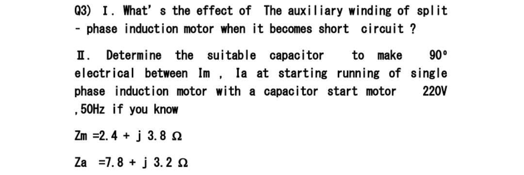 Q3) I. What' s the effect of The auxiliary winding of split
- phase induction motor when it becomes short circuit ?
П.
Determine the suitable capacitor
to make
90°
electrical between Im , la at starting running of single
phase induction motor with a capacitor start motor
220V
, 50HZ if you know
Zm =2. 4 + j 3. 8 2
Za =7.8 + j 3. 2 2
