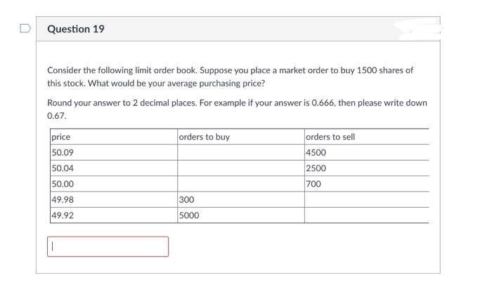 Question 19
Consider the following limit order book. Suppose you place a market order to buy 1500 shares of
this stock. What would be your average purchasing price?
Round your answer to 2 decimal places. For example if your answer is 0.666, then please write down
0.67.
price
50.09
50.04
50.00
49.98
49.92
1
orders to buy
300
5000
orders to sell
4500
2500
700