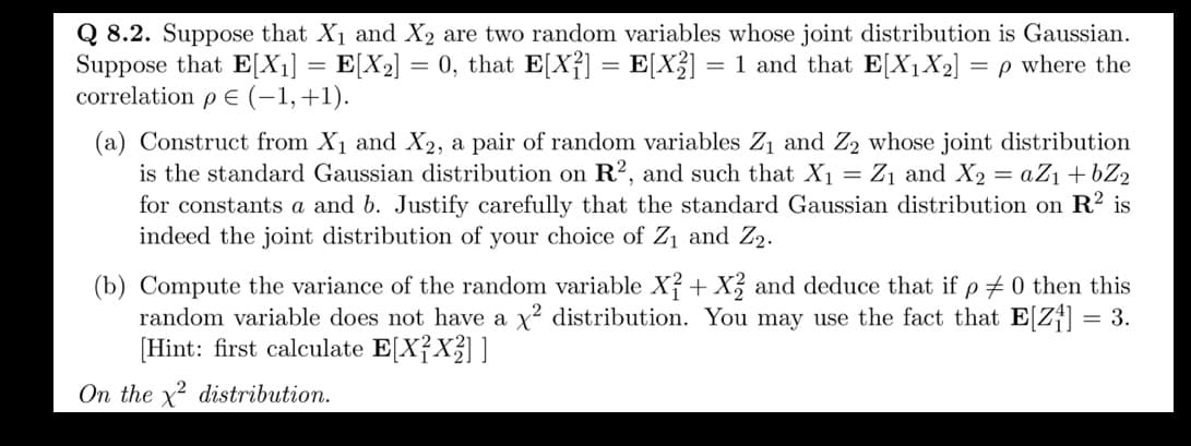 Q 8.2. Suppose that X₁ and X₂ are two random variables whose joint distribution is Gaussian.
Suppose that E[X₁] = E[X₂] = 0, that E[X²] = E[X2] = 1 and that E[X₁X₂] = p where the
correlation p € (−1, +1).
(a) Construct from X₁ and X2, a pair of random variables Z₁ and Z₂ whose joint distribution
is the standard Gaussian distribution on R2, and such that X₁ = Z₁ and X₂ = aZ₁ +bZ2
for constants a and b. Justify carefully that the standard Gaussian distribution on R² is
indeed the joint distribution of your choice of Z₁ and Z₂.
(b) Compute the variance of the random variable X2 + X2 and deduce that if p = 0 then this
random variable does not have a x² distribution. You may use the fact that E[Z₁] = 3.
[Hint: first calculate E[X²X²]]
On the x² distribution.