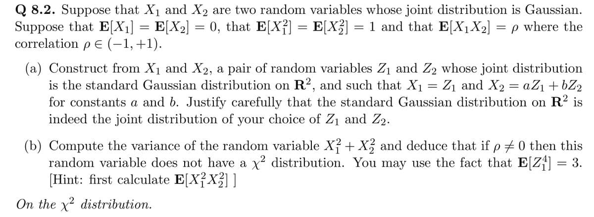 Q 8.2. Suppose that X₁ and X₂ are two random variables whose joint distribution is Gaussian.
Suppose that E[X₁] = E[X₂] = 0, that E[X²] = E[X²] = 1 and that E[X₁X₂] = p where the
correlation p€ (−1, +1).
ρε
(a) Construct from X₁ and X2, a pair of random variables Z₁ and Z₂ whose joint distribution
is the standard Gaussian distribution on R², and such that X₁ = Z₁ and X₂ = a Z₁ +bZ₂
for constants a and b. Justify carefully that the standard Gaussian distribution on R2 is
indeed the joint distribution of your choice of Z₁ and Z₂.
1
(b) Compute the variance of the random variable X² + X2 and deduce that if p ‡ 0 then this
random variable does not have a x² distribution. You may use the fact that E[Z₁] = 3.
[Hint: first calculate E[X²X₂]]
2
On the x² distribution.