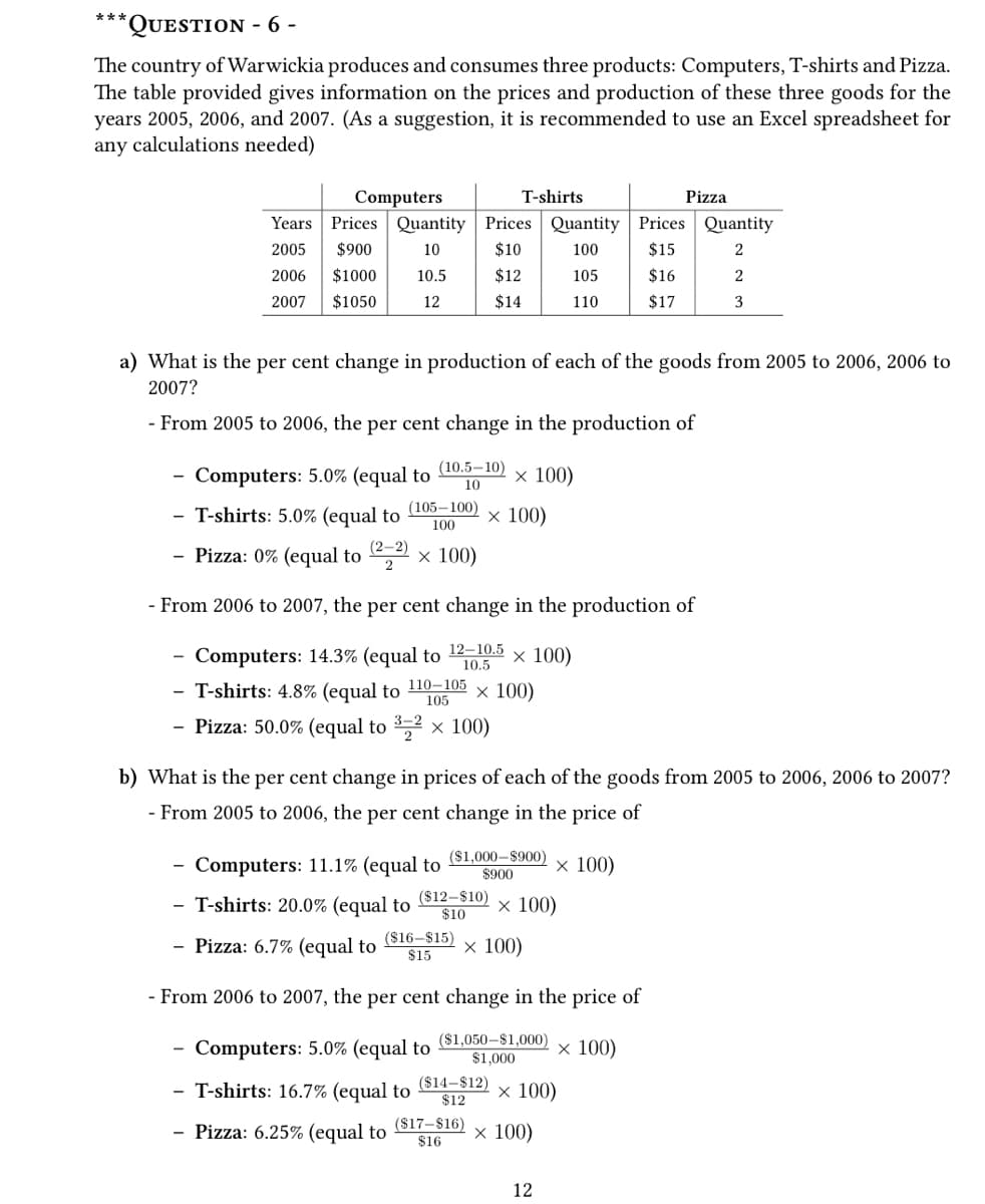 ***
**QUESTION - 6 -
The country of Warwickia produces and consumes three products: Computers, T-shirts and Pizza.
The table provided gives information on the prices and production of these three goods for the
years 2005, 2006, and 2007. (As a suggestion, it is recommended to use an Excel spreadsheet for
any calculations needed)
2006 $1000
2007
$1050
Computers
Years. Prices Quantity Prices Quantity Prices
2005 $900
10
$10
100
$15
10.5
$12
105
$16
12
$14
110
$17
(10.5-10)
10
Computers: 5.0% (equal to
- T-shirts: 5.0% (equal to
(105-100)
100
- Pizza: 0% (equal to (²-2) × 100)
T-shirts
a) What is the per cent change in production of each of the goods from 2005 to 2006, 2006 to
2007?
- From 2005 to 2006, the per cent change in the production of
x 100)
x 100)
Computers: 5.0% (equal to
- T-shirts: 16.7% (equal to
- Pizza: 6.25% (equal to
- From 2006 to 2007, the per cent change in the production of
Computers: 14.3% (equal to
12-10.5
10.5
x 100)
- T-shirts: 4.8% (equal to 110-105 x 100)
105
- Pizza: 50.0% (equal to ³-² × 100)
($1,000-$900)
$900
Computers: 11.1% (equal to
- T-shirts: 20.0% (equal to ($12-$10) x 100)
$10
- Pizza: 6.7% (equal to
($16-$15)
$15
x 100)
- From 2006 to 2007, the per cent change in the price of
($1,050-$1,000)
$1,000
x 100)
x 100)
b) What is the per cent change in prices of each of the goods from 2005 to 2006, 2006 to 2007?
- From 2005 to 2006, the per cent change in the price of
($14-$12)
$12
($17-$16)
$16
Pizza
x 100)
12
Quantity
2
2
3
x 100)
