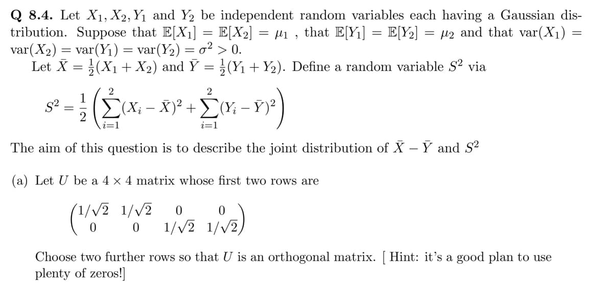 Q 8.4. Let X₁, X2, Y₁ and Y2 be independent random variables each having a Gaussian dis-
tribution. Suppose that E[X₁] = E[X₂] = µ₁, that E[Y₁] = E[Y₂] = μ2 and that var(X₁) =
var (X₂) = var(Y₁) = var (Y₂) = o² > 0.
Let X = (X₁ + X₂) and Ỹ = ½ (Y₁ + Y₂). Define a random variable S² via
1
5-
2
The aim of this question is to describe the joint distribution of X - Y and S²
Σ(Xi - X)² + (Y; - Y)²
+2₁²-1²)
i=1
i=1
(a) Let U be a 4 × 4 matrix whose first two rows are
(1/√2
1/√2 1/√√2 0
0 1/√2
1/√₂)
1/√2)
Choose two further rows so that U is an orthogonal matrix. [Hint: it's a good plan to use
plenty of zeros!]