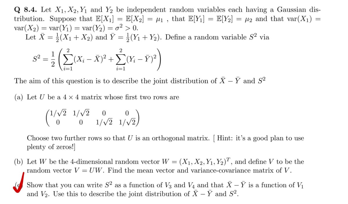 Q 8.4. Let X₁, X2, Y₁ and Y2 be independent random variables each having a Gaussian dis-
tribution. Suppose that E[X₁] = E[X₂] = = μ₁, that E[Y₁] = E[Y₂] = 2 and that var(X₁) =
var (X₂) = var (Y₁) = var (Y₂) = o² > 0.
Let X = (X₁ + X₂) and Ỹ = ½ (Y₁ + Y₂). Define a random variable S² via
1/12 (2² (x₁ - X)² + 2(x − 8)²)
ΣΥ; -
i=1
i=1
The aim of this question is to describe the joint distribution of X - Y and S²
(a) Let U be a 4 x 4 matrix whose first two rows are
(1/√2 1/√2 0
(1/√2
1/√2)
0
0 1/√2 1/√2
Choose two further rows so that U is an orthogonal matrix. [ Hint: it's a good plan to use
plenty of zeros!]
(b) Let W be the 4-dimensional random vector W = (X₁, X2, Y₁, Y₂)T, and define V to be the
random vector V = UW. Find the mean vector and variance-covariance matrix of V.
Show that you can write S2 as a function of V3 and V4 and that X -Y is a function of V₁
and V₂. Use this to describe the joint distribution of X - Y and S².