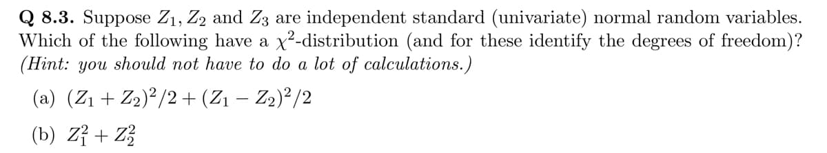 Q 8.3. Suppose Z₁, Z2 and Z3 are independent standard (univariate) normal random variables.
Which of the following have a x²-distribution (and for these identify the degrees of freedom)?
(Hint: you should not have to do a lot of calculations.)
(a) (Z₁ + Z₂)²/2 + (Z₁ – Z₂)²/2
(b) Z1 + Z2
