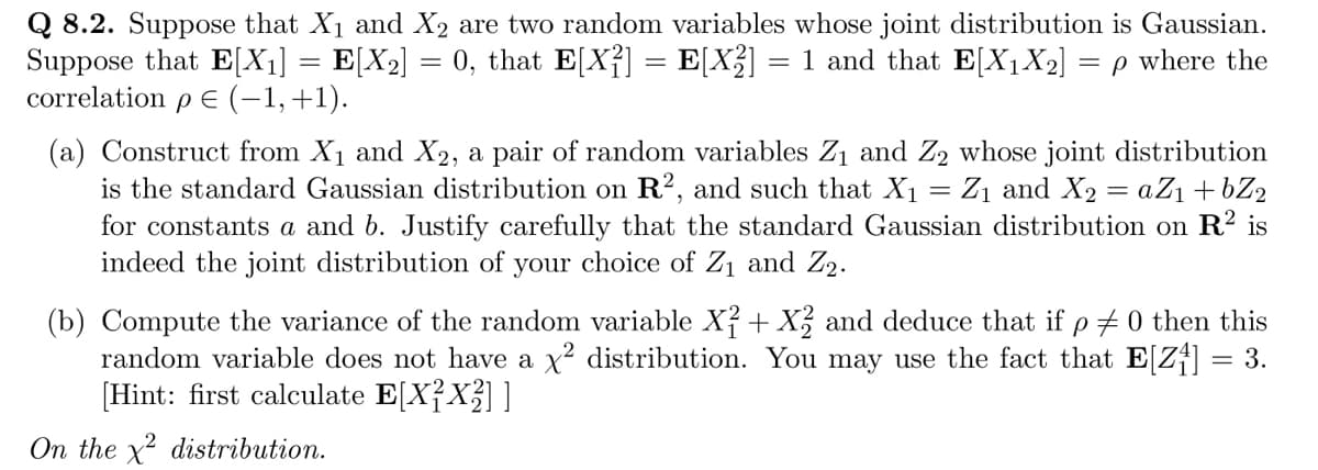 Q 8.2. Suppose that X₁ and X₂ are two random variables whose joint distribution is Gaussian.
0, that E[X²] = E[X²] = 1 and that E[X₁X₂] = p where the
=
Suppose that E[X₁] = E[X₂]
correlation p E (−1, +1).
(a) Construct from X₁ and X2, a pair of random variables Z₁ and Z₂ whose joint distribution
is the standard Gaussian distribution on R², and such that X₁ = Z₁ and X₂ = a Z₁ +bZ₂
for constants a and b. Justify carefully that the standard Gaussian distribution on R² is
indeed the joint distribution of your choice of Z₁ and Z₂.
(b) Compute the variance of the random variable X² + X² and deduce that if p = 0 then this
random variable does not have a X² distribution. You may use the fact that E[Z₁] = 3.
[Hint: first calculate E[X²X²] ]
On the x² distribution.