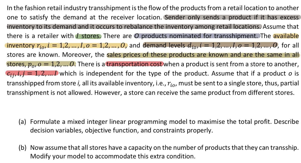In the fashion retail industry transshipment is the flow of the products from a retail location to another
one to satisfy the demand at the receiver location. Sender only sends a product if it has excess
inventory to its demand and it occurs to rebalance the inventory among retail locations. Assume that
there is a retailer with I stores. There are O products nominated for transshipment. The available
inventory rio, i = 1,2, ..., I, o = 1,2, ..., 0, and demand levels dio, i = 1,2, ..., I, o = 1,2, ..., 0, for all
O,
stores are known. Moreover, the sales prices of these products are known and are the same in all
stores, po, o = 1,2, ... 0. There is a transportation cost when a product is sent from a store to another,
Cij, i, j =
= 1, 2, ... D which is independent for the type of the product. Assume that if a product o is
transshipped from store i, all its available inventory, i.e., rio, must be sent to a single store, thus, partial
transshipment is not allowed. However, a store can receive the same product from different stores.
(a) Formulate a mixed integer linear programming model to maximise the total profit. Describe
decision variables, objective function, and constraints properly.
(b) Now assume that all stores have a capacity on the number of products that they can transship.
Modify your model to accommodate this extra condition.
