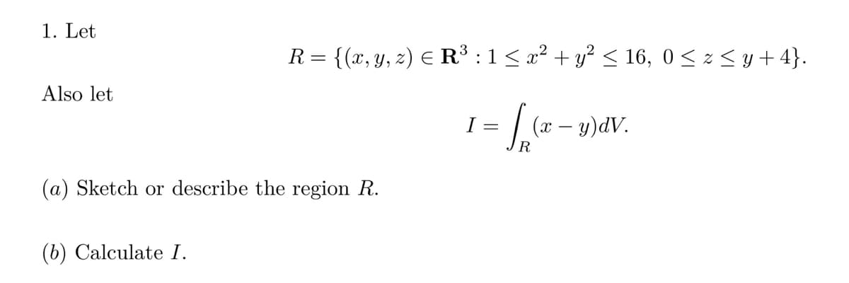 1. Let
Also let
R = {(x, y, z) € R³ : 1 ≤ x² + y² ≤ 16, 0 ≤ z ≤ y +4}.
= f(x - y) dv.
R
(a) Sketch or describe the region R.
(b) Calculate I.
I =