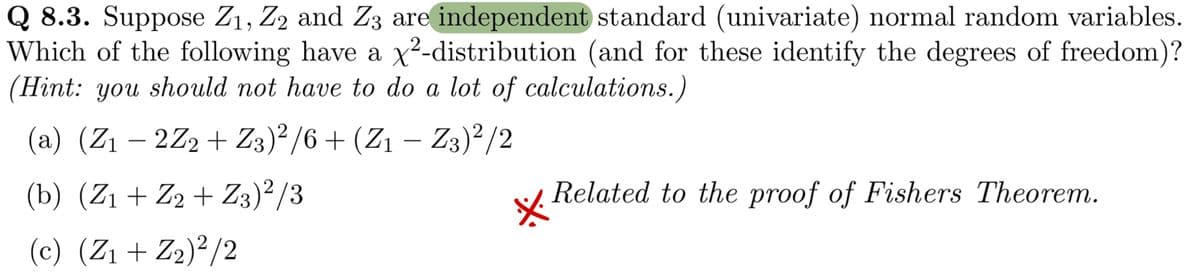 Q 8.3. Suppose Z₁, Z2 and Z3 are independent standard (univariate) normal random variables.
Which of the following have a x²-distribution (and for these identify the degrees of freedom)?
(Hint: you should not have to do a lot of calculations.)
(a) (Z₁ - 2Z2 + Z3)²/6 + (Z₁ − Z3) ²/2
(b) (Z₁ + Z2 + Z3) ²/3
(c) (Z₁ + Z₂)²/2
Related to the proof of Fishers Theorem.
X