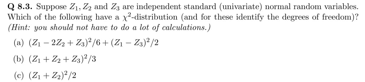 Q 8.3. Suppose Z₁, Z2 and Z3 are independent standard (univariate) normal random variables.
Which of the following have a x²-distribution (and for these identify the degrees of freedom)?
(Hint: you should not have to do a lot of calculations.)
(a) (Z₁ − 2Z2 + Z3)²/6 + (Z1 − Z3)²/2
(b) (Z₁ + Z2 + Z3)²/3
(c) (Z₁ + Z₂)²/2
