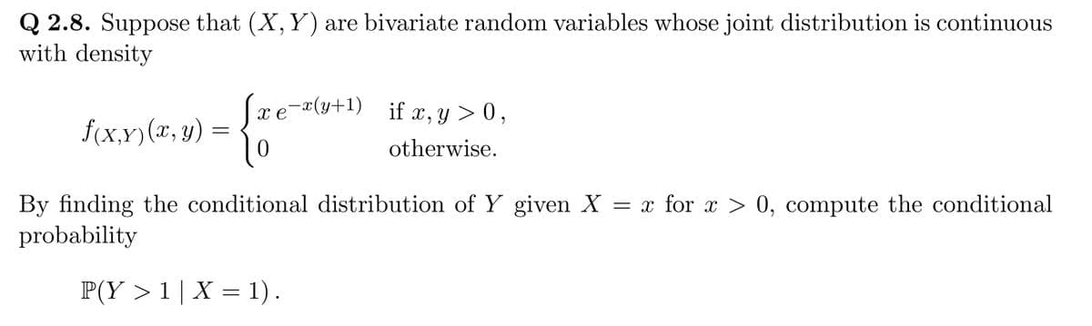 Q 2.8. Suppose that (X, Y) are bivariate random variables whose joint distribution is continuous
with density
f(x.x) (x, y)
S.
10
xe-x(y+1) if x, y> 0,
otherwise.
By finding the conditional distribution of Y given X = x for x > 0, compute the conditional
probability
P(Y> 1 | X = 1).
