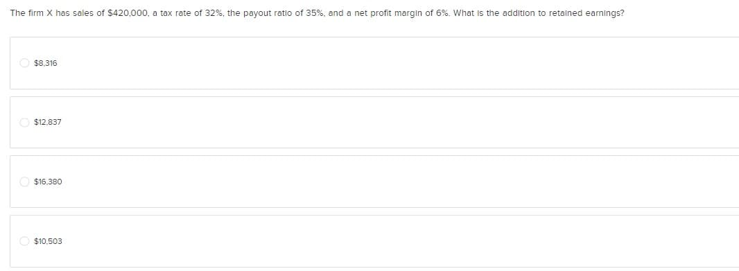 The firm X has sales of $420,000, a tax rate of 32%, the payout ratio of 35%, and a net profit margin of 6%. What is the addition to retained earnings?
$8,316
$12,837
$16,380
$10,503