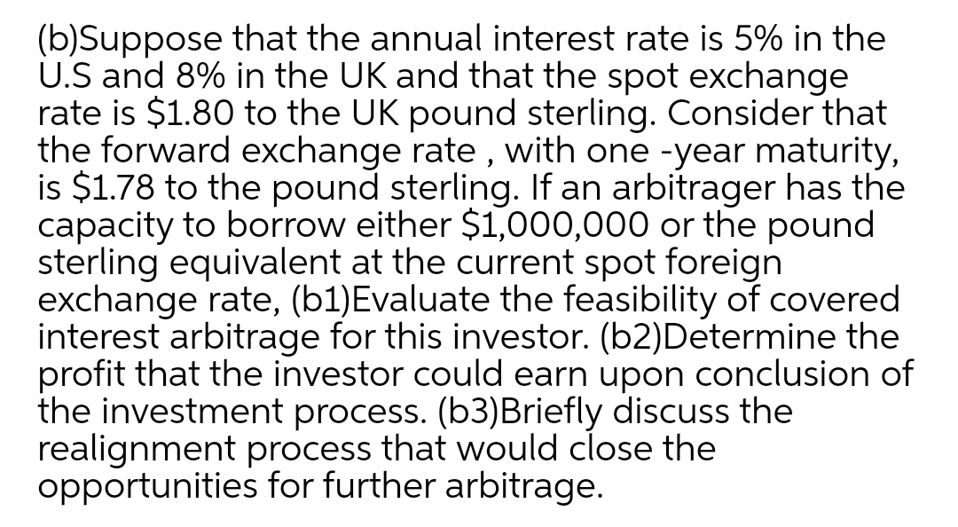 (b)Suppose that the annual interest rate is 5% in the
U.S and 8% in the UK and that the spot exchange
rate is $1.80 to the UK pound sterling. Consider that
the forward exchange rate , with one -year maturity,
is $1.78 to the pound sterling. If an arbitrager has the
capacity to borrow either $1,000,000 or the pound
sterling equivalent at the current spot foreign
exchange rate, (b1)Evaluate the feasibility of covered
interest arbitrage for this investor. (b2)Determine the
profit that the investor could earn upon conclusion of
the investment process. (b3)Briefly discuss the
realignment process that would close the
opportunities for further arbitrage.
