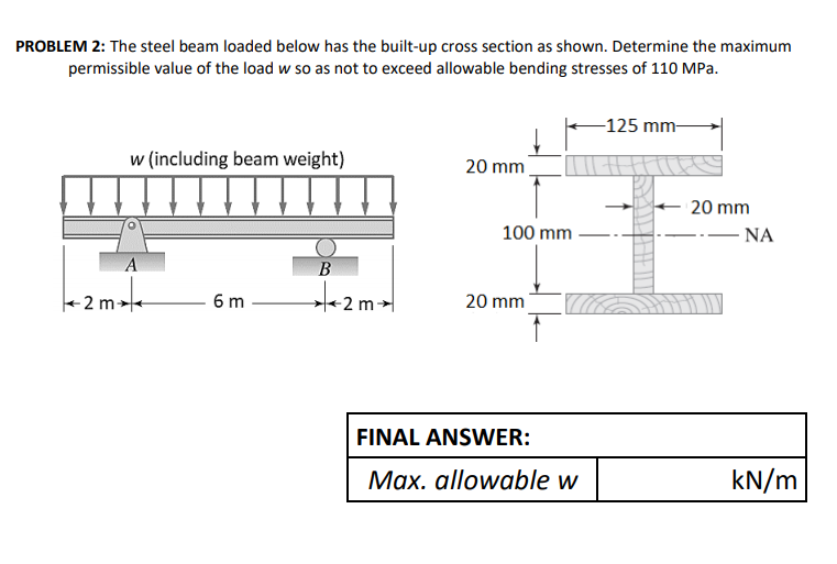 PROBLEM 2: The steel beam loaded below has the built-up cross section as shown. Determine the maximum
permissible value of the load w so as not to exceed allowable bending stresses of 110 MPa.
-125 mm-
w (including beam weight)
20 mm
20 mm
100 mm
.-- NA
A
B
- 2 m -
6 m
20 mm
FINAL ANSWER:
Max. allowable w
kN/m
