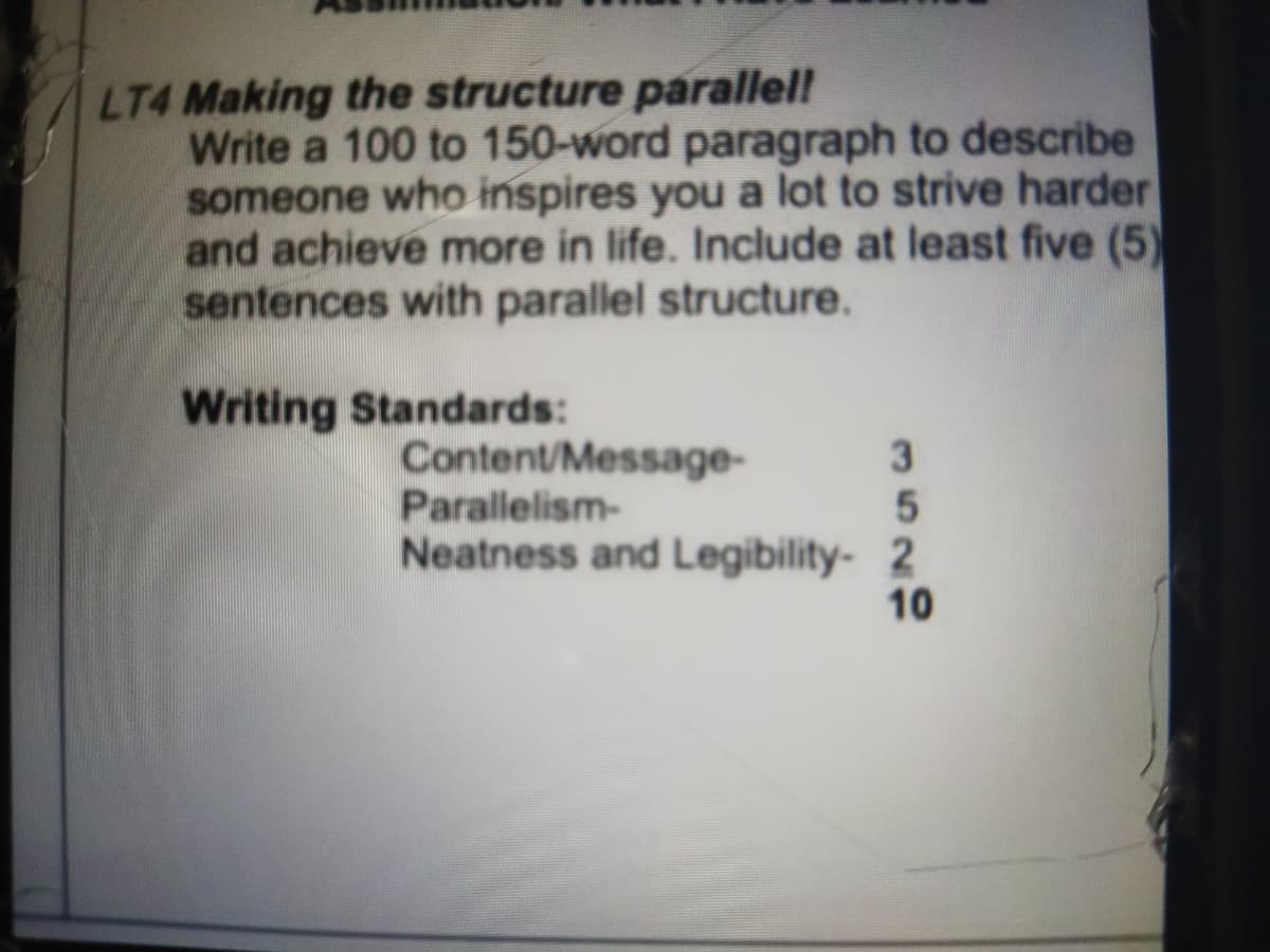 LT4 Making the structure parallel!
Write a 100 to 150-word paragraph to describe
someone who inspires you a lot to strive harder
and achieve more in life. Include at least five (5)
sentences with parallel structure.
Writing Standards:
Content/Message-
Parallelism-
Neatness and Legibility- 2
3
10
