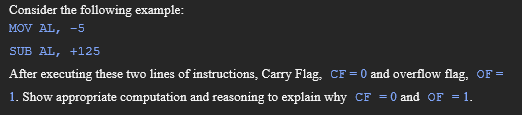 Consider the following example:
MOV AL, -5
SUB AL, +125
After executing these two lines of instructions, Carry Flag, CF = 0 and overflow flag, OF =
1. Show appropriate computation and reasoning to explain why CF = 0 and OF = 1.