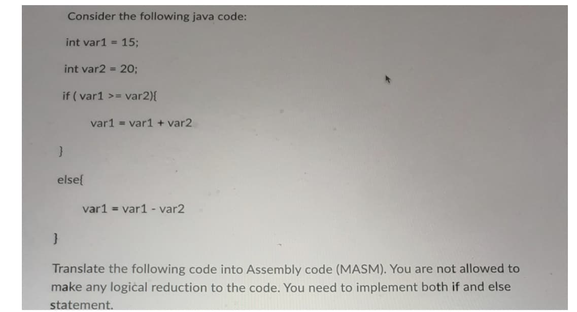 Consider the following java code:
int var1 = 15;
}
int var2 = 20;
if (var1 >= var2){
}
else{
var1 = var1 + var2
var1 = var1 - var2
Translate the following code into Assembly code (MASM). You are not allowed to
make any logical reduction to the code. You need to implement both if and else
statement.