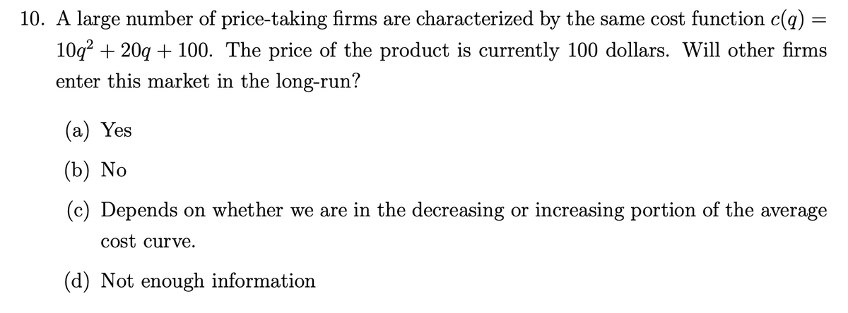 10. A large number of price-taking firms are characterized by the same cost function c(q)
10q² + 20q + 100. The price of the product is currently 100 dollars. Will other firms
enter this market in the long-run?
=
(a) Yes
(b) No
(c) Depends on whether we are in the decreasing or increasing portion of the average
cost c ve.
(d) Not enough information.