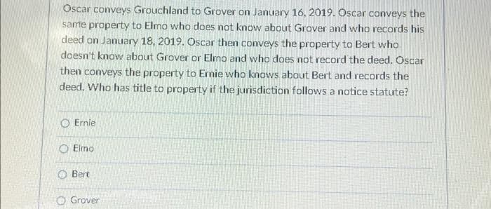 Oscar conveys Grouchland to Grover on January 16, 2019. Oscar conveys the
same property to Elmo who does not know about Grover and who records his
deed on January 18, 2019. Oscar then conveys the property to Bert who
doesn't know about Grover or Elmo and who does not record the deed. Oscar
then conveys the property to Ernie who knows about Bert and records the
deed. Who has title to property if the jurisdiction follows a notice statute?
Ernie
Elmo
Bert
Grover