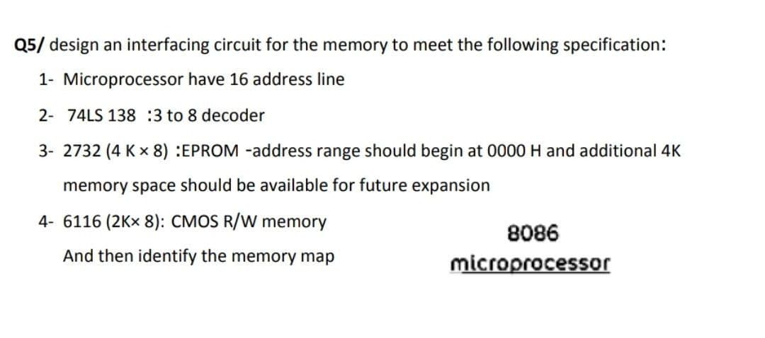 Q5/ design an interfacing circuit for the memory to meet the following specification:
1- Microprocessor have 16 address line
2- 74LS 138 :3 to 8 decoder
3- 2732 (4 K x 8) :EPROM -address range should begin at 0000 H and additional 4K
memory space should be available for future expansion
4- 6116 (2Kx 8): CMOS R/W memory
8086
And then identify the memory map
microprocessor
