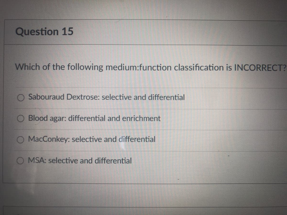 Question 15
Which of the following medium:function classification is INCORRECT?
Sabouraud Dextrose: selective and differential
Blood agar: differential and enrichment
O MacConkey: selective and differential
O MSA: selective and differential
