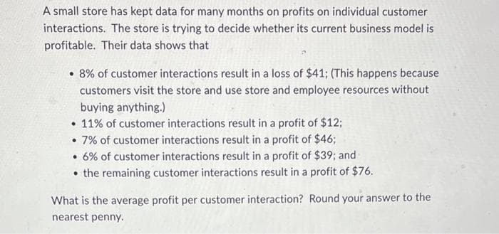 A small store has kept data for many months on profits on individual customer
interactions. The store is trying to decide whether its current business model is
profitable. Their data shows that
• 8% of customer interactions result in a loss of $41; (This happens because
customers visit the store and use store and employee resources without
buying anything.)
• 11% of customer interactions result in a profit of $12;
• 7% of customer interactions result in a profit of $46;
• 6% of customer interactions result in a profit of $39; and
the remaining customer interactions result in a profit of $76.
What is the average profit per customer interaction? Round your answer to the
nearest penny.