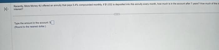 ↑
Recently, More Money 4U offered an annuity that pays 5.4% compounded monthly. If $1,032 is deposited into this annuity every month, how much is in the account after 7 years? How much of this im
interest?
Type the amount in the account: $
(Round to the nearest dollar)
CELLE