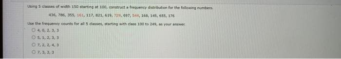 Using 5 classes of width 150 starting at 100, construct a frequency distribution for the following numbers.
436, 786, 355, 161, 117, 821, 619, 729, 697, 544, 168, 145, 655, 176
Use the frequency counts for all 5 classes, starting with class 100 to 249, as your answer.
O4,0, 2, 3, 3
O5, 1, 2, 3, 3
07, 2.2.4.3
0 7,3,3,3