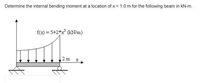 Determine the internal bending moment at a location of x = 1.0 m for the following beam in kN-m.
f(x) = 5+2*x³ (kN/m)
mil..
2m