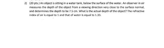 2) (20 pts.) An object is sitting in a water tank, below the surface of the water. An observer in air
measures the depth of the object from a viewing direction very close to the surface normal,
and determines the depth to be 7.5 cm. What is the actual depth of the object? The refractive
index of air is equal to 1 and that of water is equal to 1.33.