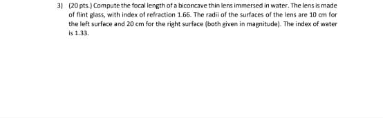3) (20 pts.) Compute the focal length of a biconcave thin lens immersed in water. The lens is made
of flint glass, with index of refraction 1.66. The radii of the surfaces of the lens are 10 cm for
the left surface and 20 cm for the right surface (both given in magnitude). The index of water
is 1.33.