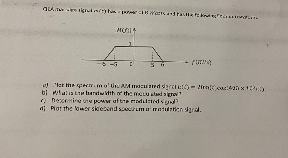 Q1A massage signal m(t) has a power of 8 Watts and has the following Fourier transform.
IM()
1
-6-5
0
5
6
f(KHz)
a) Plot the spectrum of the AM modulated signal u(t) = 20m(t)cos(400 x 10³πt).
b) What is the bandwidth of the modulated signal?
c) Determine the power of the modulated signal?
d) Plot the lower sideband spectrum of modulation signal.