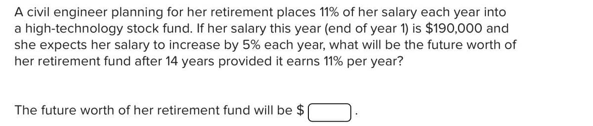A civil engineer planning for her retirement places 11% of her salary each year into
a high-technology stock fund. If her salary this year (end of year 1) is $190,000 and
she expects her salary to increase by 5% each year, what will be the future worth of
her retirement fund after 14 years provided it earns 11% per year?
The future worth of her retirement fund will be $